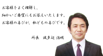 お客様をよく理解し、細かいご要望にもお答えいたします。お客様の喜びが、私どもの喜びです。　所長　波多辺浩明